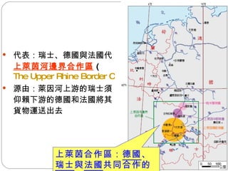 代表：瑞士、德國與法國  上萊茵河邊界合作區 ( The Upper Rhine Border Cooperation) 源由：萊因河上游的瑞士須仰賴下游的德國和法國將其貨物運送出去 上萊茵合作區： 德國 、 瑞士 與 法國 共同合作的地區 