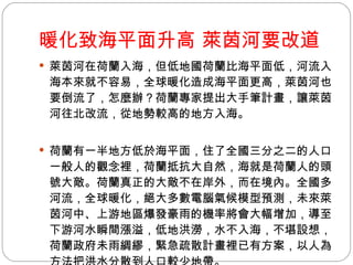 暖化致海平面升高 萊茵河要改道 萊茵河在荷蘭入海，但低地國荷蘭比海平面低，河流入海本來就不容易，全球暖化造成海平面更高，萊茵河也要倒流了，怎麼辦？荷蘭專家提出大手筆計畫，讓萊茵河往北改流，從地勢較高的地方入海。  荷蘭有一半地方低於海平面，住了全國三分之二的人口。一般人的觀念裡，荷蘭抵抗大自然，海就是荷蘭人的頭號大敵。荷蘭真正的大敵不在岸外，而在境內。全國多河流，全球暖化，絕大多數電腦氣候模型預測，未來萊茵河中、上游地區爆發豪雨的機率將會大幅增加，導至下游河水瞬間漲溢，低地洪澇，水不入海，不堪設想，荷蘭政府未雨綢繆，緊急疏散計畫裡已有方案，以人為方法把洪水分散到人口較少地帶。  