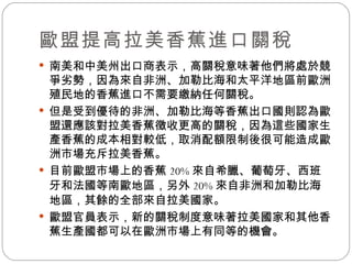 歐盟提高拉美香蕉進口關稅 南美和中美州出口商表示，高關稅意味著他們將處於競爭劣勢，因為來自非洲、加勒比海和太平洋地區前歐洲殖民地的香蕉進口不需要繳納任何關稅。  但是受到優待的非洲、加勒比海等香蕉出口國則認為歐盟還應該對拉美香蕉徵收更高的關稅，因為這些國家生產香蕉的成本相對較低，取消配額限制後很可能造成歐洲市場充斥拉美香蕉。  目前歐盟市場上的香蕉 20% 來自希臘、葡萄牙、西班牙和法國等南歐地區，另外 20% 來自非洲和加勒比海地區，其餘的全部來自拉美國家。  歐盟官員表示，新的關稅制度意味著拉美國家和其他香蕉生產國都可以在歐洲市場上有同等的機會。 