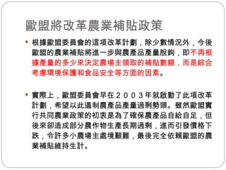 歐盟將改革農業補貼政策 根據歐盟委員會的這項改革計劃，除少數情況外，今後歐盟的農業補貼將進一步與農產品產量脫鉤，即 不再根據產量的多少來決定農場主領取的補貼數額，而是綜合考慮環境保護和食品安全等方面的因素 。  實際上，歐盟委員會早在２００３年就啟動了此項改革計劃，希望以此遏制農產品產量過剩勢頭。雖然歐盟實行共同農業政策的初衷是為了確保農產品自給自足，但後來卻造成部分農作物生產長期過剩，進而引發價格下跌，令許多小農場主處境艱難，最後完全依賴歐盟的農業補貼維持生計。  