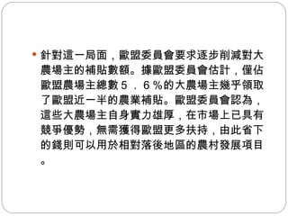 針對這一局面，歐盟委員會要求逐步削減對大農場主的補貼數額。據歐盟委員會估計，僅佔歐盟農場主總數５．６％的大農場主幾乎領取了歐盟近一半的農業補貼。歐盟委員會認為，這些大農場主自身實力雄厚，在市場上已具有競爭優勢，無需獲得歐盟更多扶持，由此省下的錢則可以用於相對落後地區的農村發展項目。 