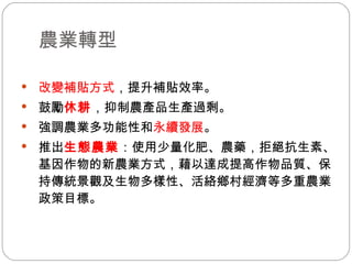 農業轉型  改變補貼方式 ，提升補貼效率。 鼓勵 休耕 ，抑制農產品生產過剩。 強調農業多功能性和 永續發展 。 推出 生態農業 ：使用少量化肥、農藥，拒絕抗生素、基因作物的新農業方式，藉以達成提高作物品質、保持傳統景觀及生物多樣性、活絡鄉村經濟等多重農業政策目標。 