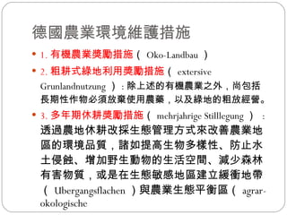 德國農業環境維護措施  1. 有機農業獎勵措施 （ Oko-Landbau ）  2. 粗耕式綠地利用獎勵措施 （ extersive Grunlandnutzung ） : 除上述的有機農業之外，尚包括長期性作物必須放棄使用農藥，以及綠地的粗放經營。 3. 多年期休耕獎勵措施 （ mehrjahrige Stilllegung ）  : 透過農地休耕改採生態管理方式來改善農業地區的環境品質，諸如提高生物多樣性、防止水土侵蝕、增加野生動物的生活空間、減少森林有害物質，或是在生態敏感地區建立緩衝地帶（ Ubergangsflachen ）與農業生態平衡區（ agrar-okologische  