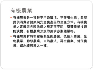 有機農業 有機農業是一種較不污染環境、不破壞生態，並能提供消費者健康與安全農產品的生產方式。有機農業之定義因各國法律之規定而不同，隨著農業技術的演變，有機農業法規的要求亦漸趨嚴格。 有機農業有時亦被稱為生態農業、低投入農業、生物農業、動態農業、自然農法、再生農業、替代農業、或永續農業之一種。 