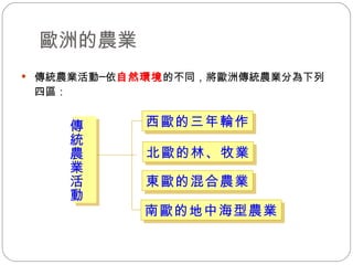歐洲的農業 傳統農業活動─依 自然環境 的不同，將歐洲傳統農業分為下列四區： 西歐的三年輪作 北歐的林、牧業 東歐的混合農業 南歐的地中海型農業 傳統農業活動 