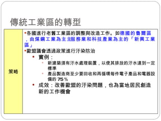傳統工業區的轉型  各國進行老舊工業區的調整與改造工作。如 德國的魯爾區，由煤鋼工業為主  服務業和科技產業為主的「新興工業區」 歐盟議會透過政策進行汙染防治 實例： 新建築須有汙水處理裝置，以使其排放的汙水達到一定標準 產品製造商至少要回收和再循環每件電子產品和電器設備的 75 ％ 成效：改善歐盟的汙染問題，也為當地居民創造新的工作機會 策略 
