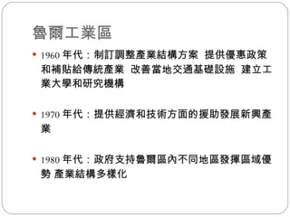 魯爾工業區 1960 年代：制訂調整產業結構方案  提供優惠政策和補貼給傳統產業  改善當地交通基礎設施  建立工業大學和研究機構 1970 年代：提供經濟和技術方面的援助發展新興產業 1980 年代：政府支持魯爾區內不同地區發揮區域優勢 產業結構多樣化 