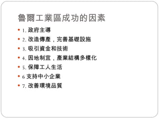 魯爾工業區成功的因素 1. 政府主導 2. 改造傳產，完善基礎設施 3. 吸引資金和技術 4. 因地制宜，產業結構多樣化 5. 保障工人生活 6 支持中小企業 7. 改善環境品質 
