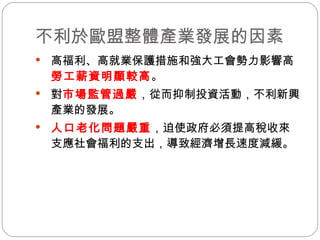 不利於歐盟整體產業發展的因素 高福利、高就業保護措施和強大工會勢力影響  勞工薪資明顯較高 。 對 市場監管過嚴 ，從而抑制投資活動，不利新興產業的發展。 人口老化問題嚴重 ，迫使政府必須提高稅收來支應社會福利的支出，導致經濟增長速度減緩。 
