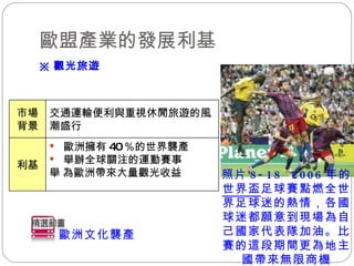 歐盟產業的發展利基 ※ 觀光旅遊 歐洲文化襲產 歐洲擁有 40 ％的世界襲產 舉辦全球關注的運動賽事  為 歐洲帶來大量觀光收益 利基 交通運輸便利與重視休閒旅遊的風潮盛行 市場背景 照片 8-18  2006 年的 世界盃 足球賽點燃全世界足球迷的熱情，各國球迷都願意到現場為自己國家代表隊加油。比賽的這段期間更為地主國帶來無限商機 