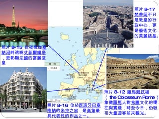 照片 8-16  位於 西班牙巴塞 隆納 的 米拉之家 ，是 高第 最 具代表性的作品之一。  照片 8-15  在夜晚從 塞納河 畔遠眺 艾菲爾鐵塔 ，更彰顯 法國 的富麗堂皇 照片 8-17  梵蒂岡 不只是教皇的行政中心，更是藝術文化的美麗結晶。  照片 8-12  羅馬競技場 （ the Colosseum Rome ） 象徵 羅馬 人對 希臘 文化的嚮 往與實踐，時至今日，仍吸 引大量遊客前來觀光。  