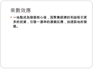 乘數效應 一地點成為發展核心後，因聚集經濟的利益吸引更多的投資，引發一連串的連鎖反應，加速該地的發展。 