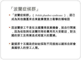 「波蘭症候群」 「波蘭症候群」（ Polish plumber syndrome ），這已成為其他擔憂來自東歐廉價勞力衝擊的隱喻語 因波蘭勞工不易在法國獲得就業機會，就自行開業，因為收取與在波蘭同等的費用而大受歡迎，對法國的勞工及商業造成相當大的震撼。  歐盟原十五國政府紛紛採取不同措施以緩和自新會員國移入的勞工人潮。  