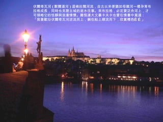 伏爾塔瓦河 ( 默爾道河 ) 這條壯闊河流，自古以來便猶如母親河一樣孕育布拉格成長，同時也見證古城的逝水往事。來布拉格，必定要泛舟河上，才可領略它的恬靜與浪漫情懷。難怪連大文豪卡夫卡也曾在情書中寫道：「我喜歡沿伏爾塔瓦河逆流而上，躺在船上順流而下，欣賞橋色……」  