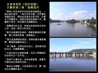 「兩條小河自波西米亞的密林深處發出，一條水溫而急促，一條水冷而平靜。它們激起飛濺的浪花，愉快地流過岩石的河床，在晨光下閃耀發光。這源自森林的兩條小河，繼續朝下奔流，終於匯合成莫爾道河。」 「莫爾道河的水流，急速地穿過波西米亞的山谷，成為一股有力的洪流。」 「當它流過稠密的森林，便聽到歡樂的狩獵聲，獵人的號角長鳴，逐漸臨近。」   「 富它流過翠綠的草原，快樂的農夫載歌載舞，慶賀著婚禮的進行。」  「 到了晚間，在閃光的水波上，森林與河泉的仙女，在觀舞嬉戲。」 「水波反映出古堡與塔樓，但武士們顯赫的尚武時代已一去不返。」  「奔瀉下大瀑布後，河床逐漸展寬，威嚴而平靜地流向首都布拉格。」  「最後水光粼粼，日夜流長的大河，夢一般消失在朦朧的遠方。」   史麥塔那的《我的祖國》交響詩第二章「莫爾道河」  