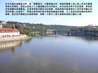 在布拉格的莫爾道河畔，當「莫爾道河」交響樂播出時，無論是聽覺上或心理上受到的震撼是無法言喻的，這首以短短十二分鐘描繪出的河岸風光，成功地將波希米亞的風情、景致與性格描繪的淋漓盡致。史麥塔那使用最貼切的樂器，將這條捷克最重要的大河用音符繪出來。深刻而動人的旋律下，帶著史麥塔那的熱切情感與幽幽的感傷，令人為這份對祖國的熱愛而感動，對於音符傳遞出的細微情緒，每聽一次都令人產生感謝與感動交織的心情。 