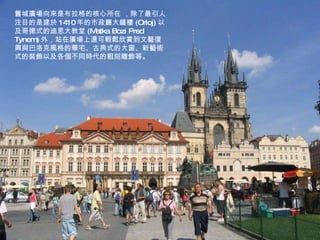 舊城廣場向來是布拉格的核心所在   ，除了最引人注目的是建於 1410 年的市政廳大鐘樓 (Orloj) 以及哥德式的迪恩大教堂 (Matka Bozi Pred Tynem) 外，站在廣場上還可輕鬆欣賞到文藝復興與巴洛克風格的華宅、古典式的大窗、新藝術式的裝飾以及各個不同時代的粗刻雕飾等。 