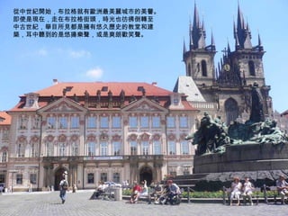 從中世紀開始，布拉格就有歐洲最美麗城市的美譽。即使是現在，走在布拉格街頭，時光也彷彿倒轉至中古世紀，舉目所見都是擁有悠久歷史的教堂和建築，耳中聽到的是悠揚樂聲，或是爽朗歡笑聲。 