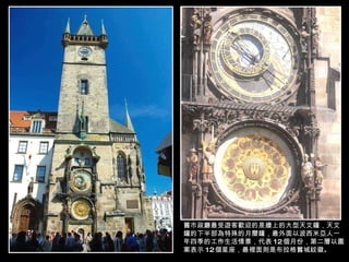 舊市政廳最受遊客歡迎的是牆上的大型天文鐘，天文鐘的下半部為特殊的月曆鐘，最外面以波西米亞人一年四季的工作生活情景，代表 12 個月份，第二層以圖案表示 12 個星座，最裡面則是布拉格舊城紋徽。 