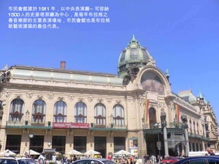市民會館建於 1911 年，以中央表演廳─可容納 1500 人的史麥塔那廳為中心，是每年布拉格之春音樂節的主要表演場地，市民會館也是布拉格新藝術建築的最佳代表。 