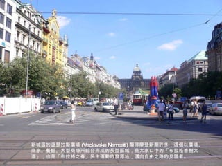 新城區的溫瑟拉斯廣場 (Vaclavske Namesti) 顯得摩登新潮許多，這個以廣場、商家、餐館、大型商場所綜合而成的長型區域，是大家口中的「布拉格香榭大道」，也是「布拉格之春」民主運動的發源地，邁向自由之路的見證者。 