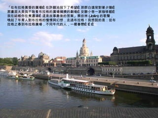 「在布拉格黃昏的廣場…在許願池投下了希望…那群白鴿背對著夕陽…那畫面太美我不敢看布拉格的廣場擁擠的劇場…安靜小巷一家咖啡館…我在結帳你在煮濃湯…這是故事最後的答案」蔡依林 (Jolin) 的歌聲，喚起了年青人對布拉格的憧憬與幻想，走過布拉格！我想說的是：從布拉格之春到布拉格廣場，不同年代的人，一樣眷戀……… 