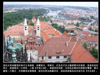 這些尖塔或圓頂的塔式古老建築，有羅馬式、哥德式、巴洛克式及文藝復興式的風格，高高低低的塔尖，接連著成一片塔林，人稱【百塔之城】。每當深秋時節， 全城為金黃色的樹葉所覆蓋，陽光灑落一片霞光，百塔顯得金碧輝煌，裝扮的更加絢麗多彩 ，這就是被稱為金色城市的【布拉格】。   