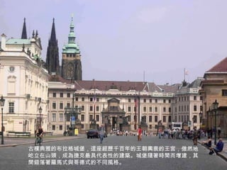 古樸典雅的布拉格城堡，這座經歷千百年的王朝興衰的王宮，傲然地屹立在山頭，成為捷克最具代表性的建築。城堡隨著時間而增建，其間錯落著羅馬式與哥德式的不同風格。 