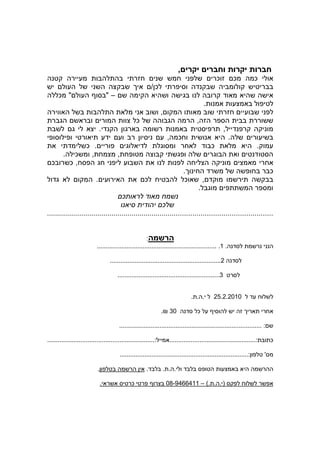 ‫חברות יקרות וחברי יקרי ,‬
‫אולי כמה מכ זוכרי שלפני חמש שני חזרתי בהתלהבות מעיירה קטנה‬
‫בבריטיש קולומביה שבקנדה וסיפרתי לכ / אי שבקצה השני של העול יש‬
‫אישה שהיא מאוד קרובה לנו בגישה ושהיא הקימה ש – "בסו העול " מכללה‬
                                                                             ‫לטיפול באמצעות אמנות.‬
‫לפני שבועיי חזרתי שוב מאותו המקו , ושוב אני מלאת התלהבות בשל האווירה‬
‫ששוררת בבית הספר הזה, הרמה הגבוהה של כל צוות המורי ובראש הגברת‬
‫מוניקה קרפנדייל, תרפיסטית באמנות רשומה בארגו הקנדי. יצא לי ג לשבת‬
‫בשיעורי שלה. היא אנושית וחכמה, ע ניסיו רב וע ידע תיאורטי ופילוסופי‬
‫עמוק. היא מלאת כבוד לאחר ומסוגלת לדיאלוגי פוריי . כשלימדתי את‬
        ‫הסטודנטי ואת הבוגרי שלה ופגשתי קבוצה מטופחת, מצמחת, ומשכילה.‬
  ‫אחרי מאמצי מוניקה הצליחה לפנות לנו את השבוע ליפני חג הפסח, כשרובכ‬
                                                                    ‫כבר בחופשה של משרד החינו .‬
‫בבקשה תירשמו מוקד , שאוכל להבטיח לכ את האירועי . המקו לא גדול‬
                                                                           ‫ומספר המשתתפי מוגבל.‬
                                     ‫נשמח מאוד לראותכ‬
                                    ‫שלכ יהודית סיאנו‬
‫...............................................................................................................‬


                                                      ‫הרשמה:‬
                          ‫הנני נרשמת לסדנה. 1. ....................................................................‬

                                 ‫לסדנה 2...............................................................‬

                                     ‫לסרט 3..........................................................‬


                                                                             ‫לשלוח עד ל 0102.2.52 ל י.ה.ת.‬

                                                             ‫.‬    ‫אחרי תארי זה יש להוסי על כל סדנה 03‬

                                      ‫ש : .................................................................................‬

‫כתובת:.................................................אמייל:.............................................................‬

                                       ‫מס' טלפו :.........................................................................‬

                           ‫ההרשמה היא באמצעות הטופס בלבד ולי.ה.ת. בלבד. אי הרשמה בטלפו .‬

                            ‫אפשר לשלוח לפקס )י.ה.ת.( – 1146649-80 בצרו פרטי כרטיס אשראי.‬
 