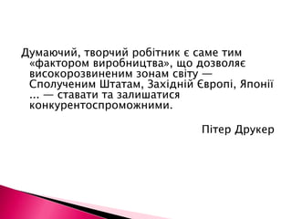 Думаючий, творчий робітник є саме тим «фактором виробництва», що дозволяє високорозвиненим зонам світу — Сполученим Штатам, Західній Європі, Японії ... — ставати та залишатися конкурентоспроможними.Пітер Друкер