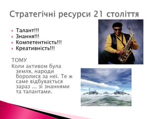 Стратегічні ресурси 21 століттяТалант!!!Знання!!!Компетентність!!!Креативність!!!ТОМУКоли активом була земля, народи боролися за неї. Те ж саме відбувається зараз ... зі знаннями та талантами.