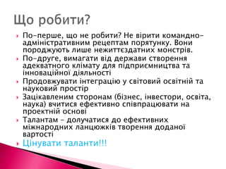 По-перше, що не робити? Не вірити командно-адміністративним рецептам порятунку. Вони породжують лише нежиттєздатних монстрів.По-друге, вимагати від держави створення адекватного клімату для підприємництва та інноваційної діяльностіПродовжувати інтеграцію у світовий освітній та науковий простірЗацікавленим сторонам (бізнес, інвестори, освіта, наука) вчитися ефективно співпрацювати на проектній основіТалантам – долучатися до ефективних міжнародних ланцюжків творення доданої вартостіЦінувати таланти!!!Що робити?