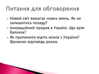 Новий світ вимагає нових вмінь. Як не залишитись позаду? Інноваційний прорив в Україні. Що крім балачок? Як припинити відтік мізків з України? Шукаємо відповідь разом. Питання для обговорення