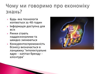 Чому ми говоримо про економіку знань?Будь-яка технологія копіюється за 48 годинІнформація доступна для всіхРинки стають наддосконалими та швидко змінюютьсяКонкурентоспроможність бізнесу визначається в ланцюжку “інтелектуальне ядро – капітал бренду – клієнтура”