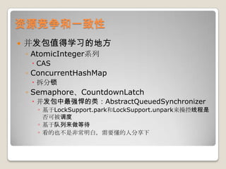资源竞争和一致性并发包值得学习的地方AtomicInteger系列CASConcurrentHashMap拆分锁Semaphore、CountdownLatch并发包中最强悍的类：AbstractQueuedSynchronizer基于LockSupport.park和LockSupport.unpark来操控线程是否可被调度基于队列来做等待看的也不是非常明白，需要懂的人分享下