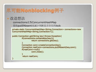 尽可能Nonblocking例子改造想法connections改为ConcurrentHashMap借助putIfAbsent来减少判断是否存在的lockprivate static ConcurrentHashMap<String,Connection> connections=new ConcurrentHashMap<String,Connection>();public Connection get(String key) throws Exception{	if(connections.containsKey(key)){		return connections.get(key);}Connection conn=createConnection(key);Connection realConn=connections.putIfAbsent(key,conn);if(realConn!=null){conn.close();	}	 return realConn;}