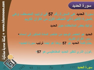 سورة  الحديد  هي السورة رقم  57   في ترتيب المصحف، وهي السورة الأخيرة في النصف الأوّل من القرآن الكريم . سورة الحديد  وإليك بعض الملاحظات حول  الحديد : الحديد  هو العنصر الوحيد من عناصر المادة المذكور في أسماء سور القرآن الكريم .  جُمّل كلمة  الحديد  هو  57 ، وهذا هو أيضاً  ترتيب  سورة الحديد . الوزن الذري لنظير الحديد المغناطيسي هو  57 . سورة الحديد   