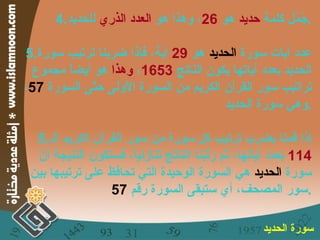 4. جُمّل كلمة  حديد  هو  26 ، وهذا هو  العدد الذري  للحديد . 5. عدد آيات سورة  الحديد  هو  29   آية، فإذا ضربنا ترتيب سورة الحديد بعدد آياتها يكون الناتج  1653 ،  وهذا  هو أيضاً مجموع تراتيب سور القرآن الكريم من السورة الأولى حتّى السورة  57 ، وهي سورة الحديد . 5. إذا قمنا بضرب ترتيب كل سورة من سور القرآن الكريم الـ  114   بعدد آياتها، ثم رتّبنا الناتج تنازلياً، فستكون النتيجة أنّ سورة  الحديد  هي السورة الوحيدة التي تحافظ على ترتيبها بين سور المصحف، أي ستبقى السورة رقم  57 . سورة الحديد   