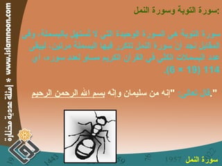 سورة التوبة وسورة النمل : سورة التوبة هي السورة الوحيدة التي لا تُستهل بالبسملة، وفي المقابل نجد أنّ سورة النمل تتكرر فيها البسملة مرتين، ليبقى عدد البسملات الكلّي في القرآن الكريم مساوٍ لعدد سوره، أي  114 (19 × 6). قال تعالى :  " إنه من سليمان وإنّه  بسم الله الرحمن الرحيم ".   سورة النمل   