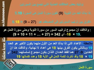 وإليك بعض العلاقات العدديّة التي تجمع بين السورتين : 5. إذا بدأنا العد من التوبة  (9)   تكون سورة النمل هي السورة  19 . 6. الفرق بين ترتيب السورتين في المصحف هو :  (27 – 9)  =  18 ، واللافت أنّ مجموع تراتيب السور من سورة  التوبة  وحتى سورة  النمل  هو :  (9 + 10 + 11 + … + 27) = 342 ، أي  19  ×   18 . سورة النمل   ملاحظة :   الأعداد التي إذا بدأنا العد من الأول منهما يكون الأخير هو العدد  19   وبالتالي يكون الفرق بينها  18   هي أعداد لا نهائية، واللافت هنا أنّ العددين  9 ،  27   هما فقط العددان اللذان يكون مجموع تسلسلهما  342   أي  19  ×   18  وقد ذكرت لكمة النمل في الآية  18  وعدد كلماتها  19 