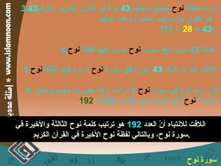 3. وردت لفظة  نوح  بجميع صيغها  43   مرّة في القرآن الكريم، والرقم 43   هو الفرق بين ترتيب السورة وعدد آياتها .  (71 –  28  =  43 ). 4. هناك  43  سورة  بعد  سورة  نوح  لم يرد فيها لفظة  نوح . 5. اللافت هنا أنّ هناك  43   سورة  قبل  سورة  نوح  لم يرد فيها لفظة  نوح . 6.  تكرر اسم نوح في سورة  نوح   3  مرات، وهذا يعني أنّ مجموع جمّل كلمة  " نوح "  في السورة هو  (3 ×  64) =  192 .  اللافت للانتباه أنّ العدد  192   هو ترتيب كلمة نوح الثالثة والأخيرة في سورة نوح، وبالتالي لفظة نوح الأخيرة في القرآن الكريم . سورة نوح   