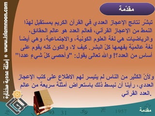 تبشّر نتائج الإعجاز العددي في القرآن الكريم بمستقبل لهذا النمط من الإعجاز القرآني، فعالم العدد هو عالم الحقائق، والرياضيات هي لغة العلوم الكونية، والاجتماعية، وهي أيضاً لغة عالميّة يفهمها كلّ البشر .  كيف لا، والكون كله يقوم على أساسٍ من العدد؟ !  والله تعالى يقول : " وأحصى كلّ شيءٍ عددا” ولأنّ الكثير من الناس لم يتيسر لهم الاطلاع على كتب الإعجاز العددي، رأينا أن نبسط ذلك باستعراض أمثلة سريعة من عالم العدد القرآني  .  مقدّمة   مقدمة 