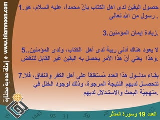 حصول اليقين لدى أهل الكتاب بأنّ محمداً، عليه السلام، هو رسول من الله تعالى .  زيادة إيمان المؤمنين . لا يعود هناك أدنى ريبة لدى أهل  الكتاب، ولدى المؤمنين .  وهذا  يعني أنّ هذا الأمر يحصل به اليقين غير القابل للنقض . بقـاء مدلــول هذا العدد مُستغلقاً على أهل الكفر والنفاق، فلا تتحصــل لديهم النتيجة المرجوة، وذلك لوجود الخلل في منهجيّة البحث والاستـدلال لديهم . العدد  19  وسورة المدّثّر   