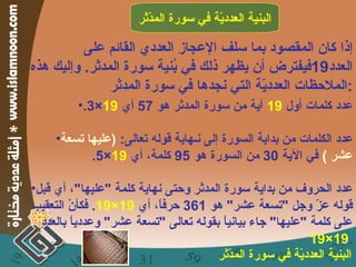 إذا كان المقصود بما سلف الإعجاز العددي القائم على العدد 19 فيفترض أن يظهر ذلك في بُنية سورة المدثر .  وإليك هذه الملاحظات العدديّة التي نجدها في سورة المدثر : البنية العدديّة في سورة المدّثر عدد كلمات أول  19   آية من سورة المدثر هو  57  أي  19 ×3. عدد الكلمات من بداية السورة إلى نـهاية قوله تعالى :  ( عليها تسعة عشر  )  في الآية  30  من السورة هو  95  كلمة، أي  19 ×5. عدد الحروف من بداية سورة المدثر وحتى نهاية كلمة  " عليها " ، أي قبل قوله عزّ وجل  " تسعة عشر "  هو  361  حرفاً، أي  19×19 .  فكأنّ التعقيب على كلمة  " عليها "  جاء بيانياً بقوله تعالى  " تسعة عشر "  وعددياً بالعدد  19×19 . البنية العدديّة في سورة المدّثر 