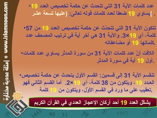 عدد كلمات الآية  31  التي تتحدث عن حكمة تخصيص العدد  19   يساوي  19   ضعفاً لعدد كلمات قوله تعالى :  ( عليها تسعة عشر )  . تتكون الآية  31  التي تتحدّث عن حكمة تخصيص العدد  19   من  57  كلمة، أي  19 ×3.  والآية  31  هي آخر آية في ترتيب المصحف عدد كلماتها  19   أو مضاعفاته . يشكّل العدد  19   أحد أركان الإعجاز العددي في القرآن الكريم   اللافت أنّ عدد كلمات الآية  31  من سورة المدثر يساوي عدد كلمات أول  19   آية في سورة المدثر . تنقسم الآية  31  إلى قسمين :  القسم الأول يتحدث عن حكمة تخصيص العـدد  19 ، ويتكون من  38  كلمة، أي  19 ×2.  أما القسم الثاني فهو تعقيب على ما ورد في القسم الأوّل، ويتكون من  19   كلمة .   