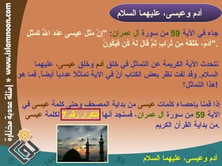جاء في الآية  59   من سورة  آل عمران :  " إِنَّ مَثَلَ عِيسَى عِندَ اللّهِ كَمَثَلِ آدَمَ، خَلَقَهُ مِن تُرَابٍ ثِمَّ قَالَ لَهُ كُن فَيَكُونُ  ". تتحدث الآية الكريمة عن التماثل في خلق  آدم  وخلق  عيسى ، عليهما السلام .  وقد لفت نظر بعض الكتاب أنّ في الآية تماثلاً عددياً أيضاً .  فما هو هذا التماثل؟ ! آدم وعيسى، عليهما السلام   إذا قمنا بإحصاء كلمات  عيسى  من بداية المصحف وحتى كلمة  عيسى  في الآية  59   من سورة  آل عمران ، فسنجد أنها  التكرار رقم  7   لكلمة  عيسى  من بداية القرآن الكريم . آدم وعيسى، عليهما السلام   