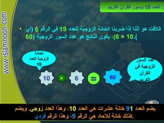 اللافت هو أنّنا إذا ضربنا الخانة الزوجيّة للعدد  19   في الرقم  6  ( أيّ  10 × 6) ،  يكون الناتج هو عدد السور الزوجيّة  ( 60 ). أ .  العدد  19  وسور القرآن الكريم 10 6 × الخانة الزوجية للعدد  19 = 60 عدد السور الزوجية في القرأن الكريم يضم العدد  1 9   خانة عشرات هي العدد  10 ، وهذا العدد  زوجي .  ويضم كذلك خانة للآحاد هي الرقم  9 ، وهذا الرقم  فردي . 
