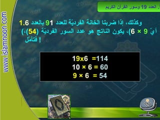 وكذلك، إذا ضربنا الخانة الفرديّة للعدد  1 9   بالعدد  6 ( أيّ  9 ×  6 ) ، يكون الناتج هو عدد السور الفرديّة  ( 54 ) ، فتأمّل !  أ .  العدد  19  وسور القرآن الكريم 1 9x 6  = 114 10  ×  6  =  60 9 ×  6   =  54 العدد 19 وسور القرآن الكريم 