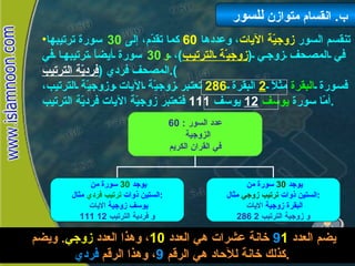 تنقسم السور  زوجيّة الآيات ، وعددها  60   كما تقدّم، إلى  30   سورة ترتيبها في المصحف زوجي  ( زوجيّة الترتيب ) ،  و 30   سورة أيضاً ترتيبها في المصحف فردي  ( فرديّة الترتيب ). فسورة  البقرة  مثلاً  2   البقرة  286   تعتبر زوجيّة الآيات وزوجيّة الترتيب، أمّا سورة  يوسف   12   يوسف  111   فتعتبر زوجيّة الآيات فرديّة الترتيب . ب .  انقسام متوازن  للسور انقسام  متوازن للسور يضم العدد  1 9   خانة عشرات هي العدد  10 ، وهذا العدد  زوجي .  ويضم كذلك خانة للآحاد هي الرقم  9 ، وهذا الرقم  فردي . 60 :  عدد السور الزوجية  في القران الكريم يوجد  30   سورة من  الستين ذوات  ترتيب فردي  مثال  :  يوسف زوجية  الايات  111  و فردية الترتيب  12 يوجد  30   سورة من  الستين ذوات  ترتيب زوجي  مثال  :  البقرة زوجية  الايات  286  و زوجية الترتيب  2 
