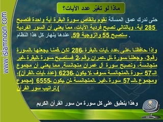 ماذا لو تغيّر عدد الآيات؟ حتى ندرك عمق المسألة  نقوم بإنقاص سورة البقرة آية واحدة فتصبح  285  آية، وبالتالي تصبح فردية الآيات، ممّا يعني أن السور الفردية ستصبح  55  والزوجية  59.   عندها ينهار كل هذا النظام .  وإذا حافظنا على عدد آيات البقرة  286  لكن قمنا بجعلها السورة رقم 3 ، وجعلنا سورة آل عمران رقم  2  فستصبح سورة البقرة غير متجانسة، وتصبح سورة آل عمران متجانسة .  مما يعني أن مجموع الـ 57  سورة المتجانسة سوف لا يكون  6236 ( عدد آيات القرآن ) ، ومجموع الـ 57  سورة غير المتجانسة لن يكون  6555 ( مجموع تراتيب سور القرآن ). وهذا ينطبق على كل سورة من سور القرآن الكريم ماذا لو  تغيّر عدد الآيات؟ 